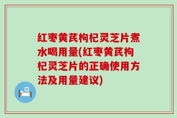 红枣黄芪枸杞灵芝片煮水喝用量(红枣黄芪枸杞灵芝片的正确使用方法及用量建议)