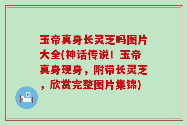 玉帝真身长灵芝吗图片大全(神话传说！玉帝真身现身，附带长灵芝，欣赏完整图片集锦)