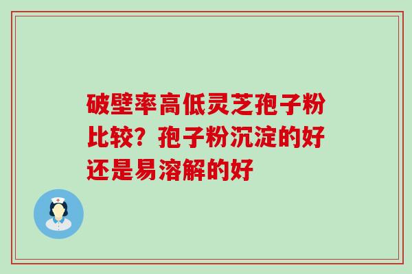 破壁率高低灵芝孢子粉比较？孢子粉沉淀的好还是易溶解的好