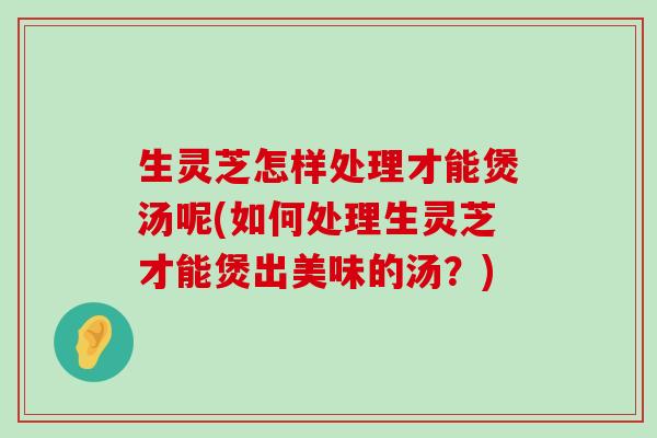 生灵芝怎样处理才能煲汤呢(如何处理生灵芝才能煲出美味的汤？)