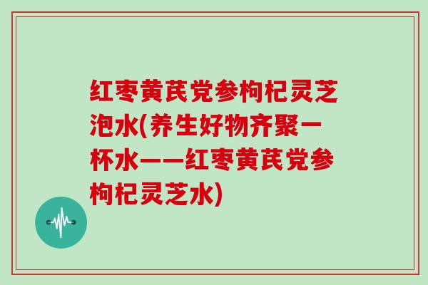 红枣黄芪党参枸杞灵芝泡水(养生好物齐聚一杯水——红枣黄芪党参枸杞灵芝水)