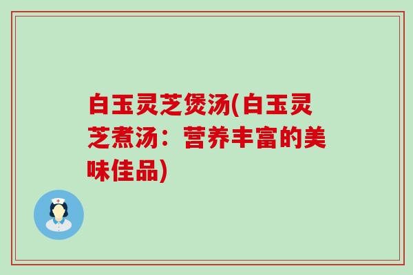 白玉灵芝煲汤(白玉灵芝煮汤：营养丰富的美味佳品)