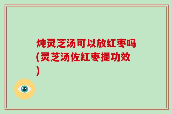 炖灵芝汤可以放红枣吗(灵芝汤佐红枣提功效)