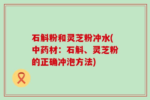 石斛粉和灵芝粉冲水(材：石斛、灵芝粉的正确冲泡方法)