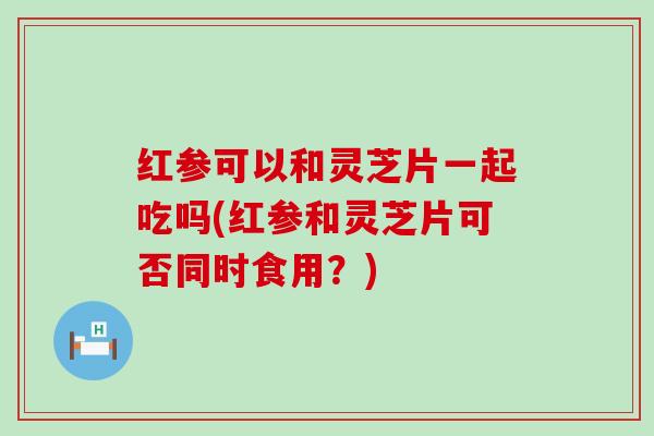 红参可以和灵芝片一起吃吗(红参和灵芝片可否同时食用？)