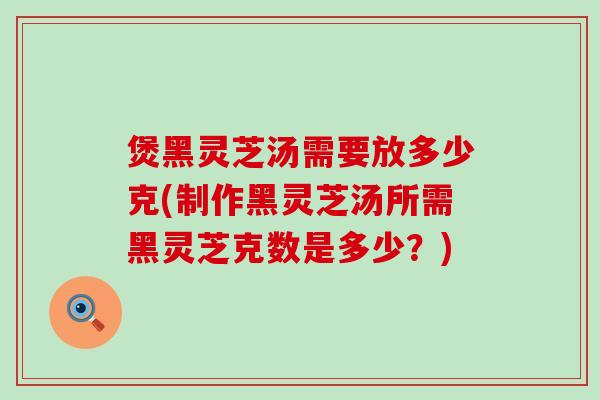 煲黑灵芝汤需要放多少克(制作黑灵芝汤所需黑灵芝克数是多少？)