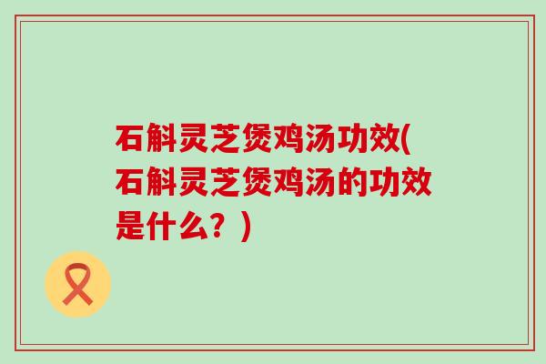 石斛灵芝煲鸡汤功效(石斛灵芝煲鸡汤的功效是什么？)