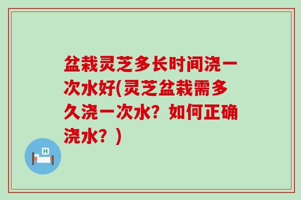 盆栽灵芝多长时间浇一次水好(灵芝盆栽需多久浇一次水？如何正确浇水？)