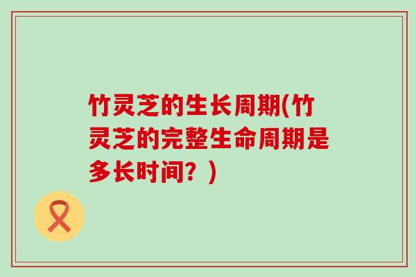 竹灵芝的生长周期(竹灵芝的完整生命周期是多长时间？)