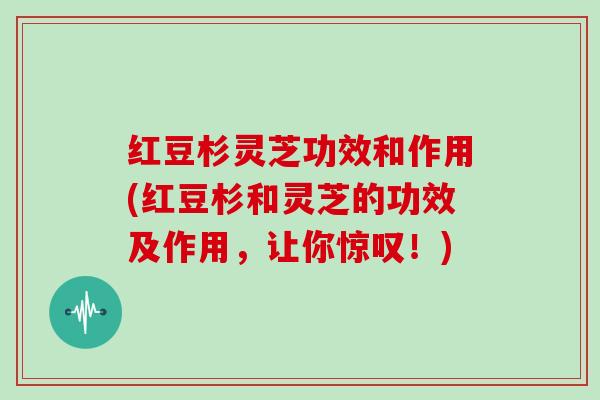 红豆杉灵芝功效和作用(红豆杉和灵芝的功效及作用，让你惊叹！)