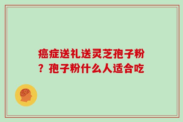 症送礼送灵芝孢子粉？孢子粉什么人适合吃