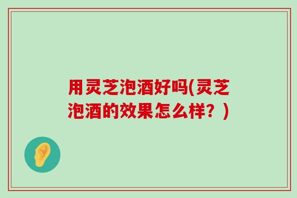 用灵芝泡酒好吗(灵芝泡酒的效果怎么样？)