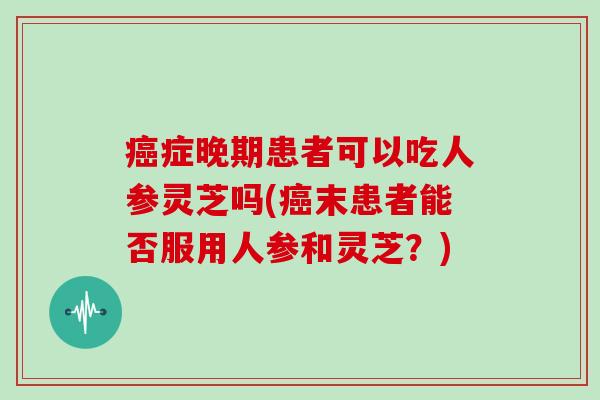 症晚期患者可以吃人参灵芝吗(末患者能否服用人参和灵芝？)