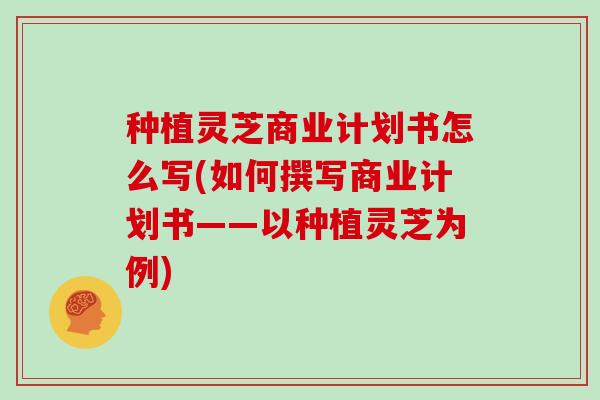 种植灵芝商业计划书怎么写(如何撰写商业计划书——以种植灵芝为例)