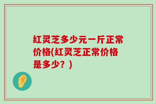 红灵芝多少元一斤正常价格(红灵芝正常价格是多少？)