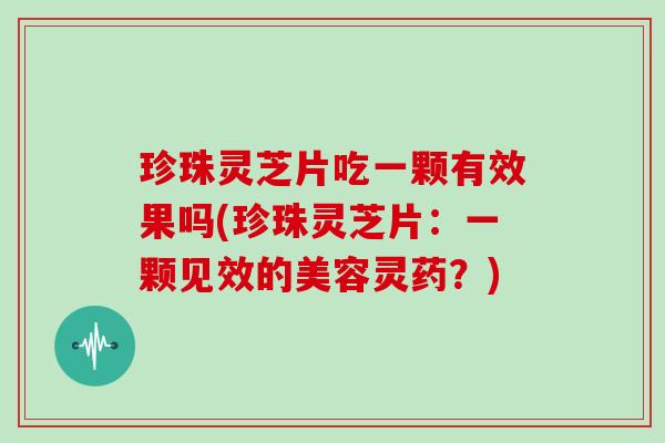 珍珠灵芝片吃一颗有效果吗(珍珠灵芝片：一颗见效的美容灵药？)