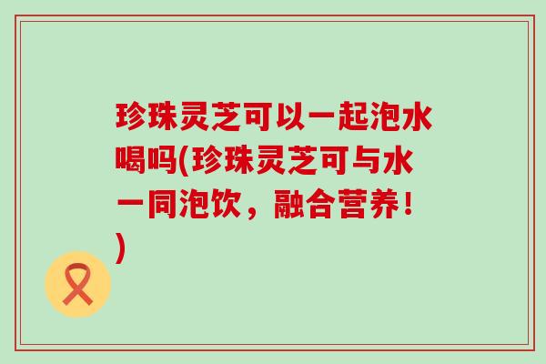 珍珠灵芝可以一起泡水喝吗(珍珠灵芝可与水一同泡饮，融合营养！)