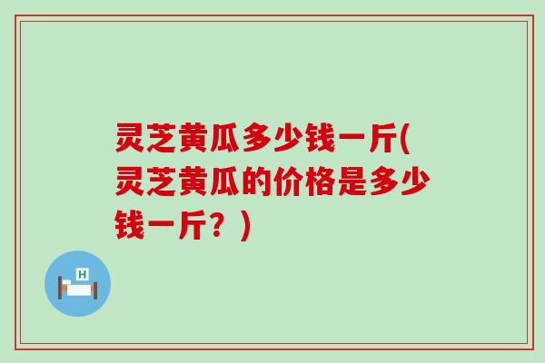 灵芝黄瓜多少钱一斤(灵芝黄瓜的价格是多少钱一斤？)