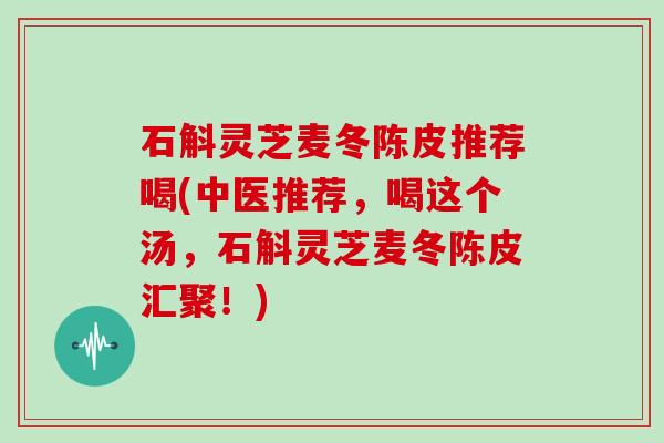 石斛灵芝麦冬陈皮推荐喝(中医推荐，喝这个汤，石斛灵芝麦冬陈皮汇聚！)