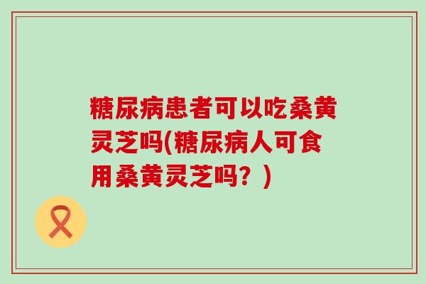 患者可以吃桑黄灵芝吗(人可食用桑黄灵芝吗？)