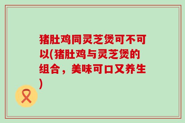 猪肚鸡同灵芝煲可不可以(猪肚鸡与灵芝煲的组合，美味可口又养生)