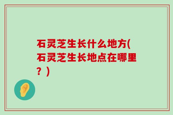 石灵芝生长什么地方(石灵芝生长地点在哪里？)