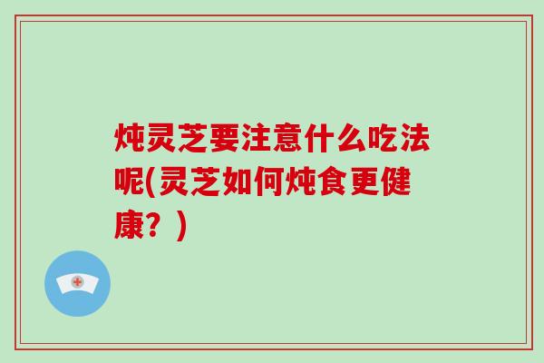 炖灵芝要注意什么吃法呢(灵芝如何炖食更健康？)