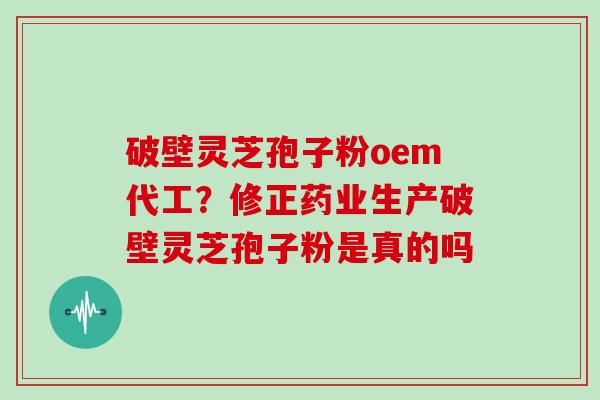 破壁灵芝孢子粉oem代工？修正药业生产破壁灵芝孢子粉是真的吗