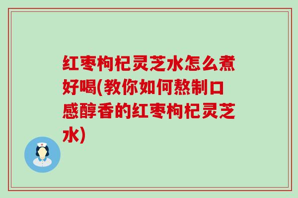 红枣枸杞灵芝水怎么煮好喝(教你如何熬制口感醇香的红枣枸杞灵芝水)