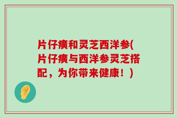 片仔癀和灵芝西洋参(片仔癀与西洋参灵芝搭配，为你带来健康！)