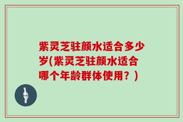 紫灵芝驻颜水适合多少岁(紫灵芝驻颜水适合哪个年龄群体使用？)