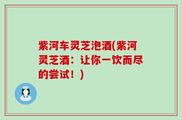 紫河车灵芝泡酒(紫河灵芝酒：让你一饮而尽的尝试！)