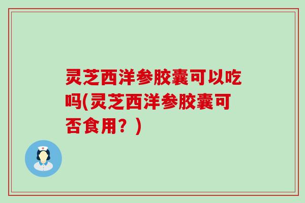 灵芝西洋参胶囊可以吃吗(灵芝西洋参胶囊可否食用？)