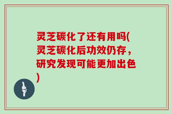 灵芝碳化了还有用吗(灵芝碳化后功效仍存，研究发现可能更加出色)