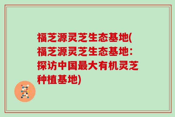 福芝源灵芝生态基地(福芝源灵芝生态基地：探访中国大有机灵芝种植基地)