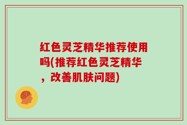 红色灵芝精华推荐使用吗(推荐红色灵芝精华，改善问题)