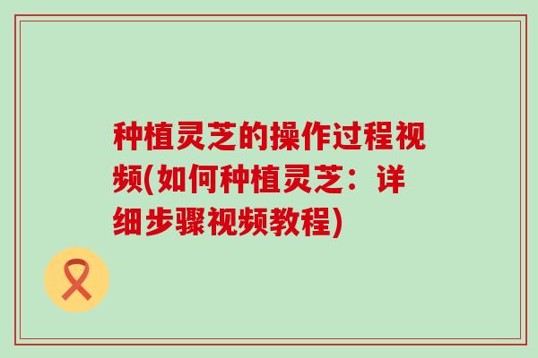 种植灵芝的操作过程视频(如何种植灵芝：详细步骤视频教程)