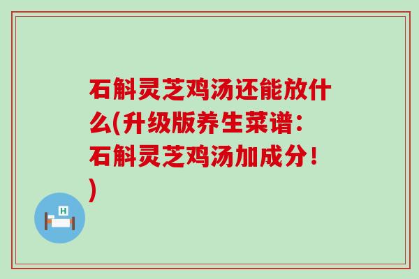 石斛灵芝鸡汤还能放什么(升级版养生菜谱：石斛灵芝鸡汤加成分！)