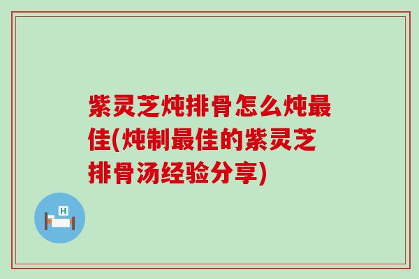 紫灵芝炖排骨怎么炖佳(炖制佳的紫灵芝排骨汤经验分享)