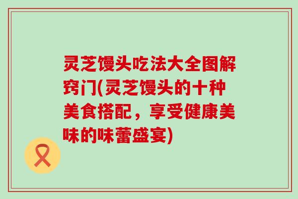 灵芝馒头吃法大全图解窍门(灵芝馒头的十种美食搭配，享受健康美味的味蕾盛宴)