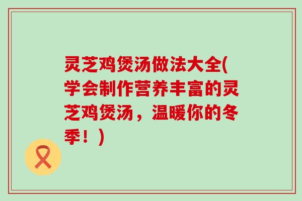 灵芝鸡煲汤做法大全(学会制作营养丰富的灵芝鸡煲汤，温暖你的冬季！)