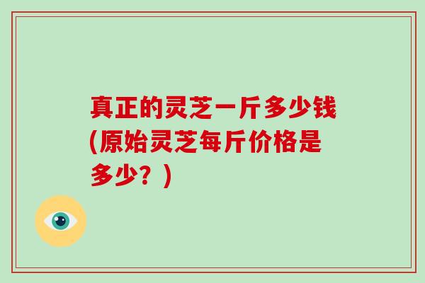 真正的灵芝一斤多少钱(原始灵芝每斤价格是多少？)