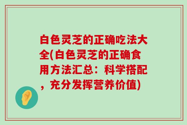 白色灵芝的正确吃法大全(白色灵芝的正确食用方法汇总：科学搭配，充分发挥营养价值)