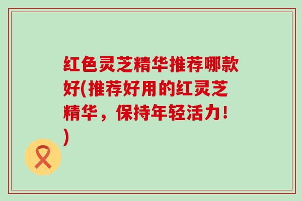 红色灵芝精华推荐哪款好(推荐好用的红灵芝精华，保持年轻活力！)