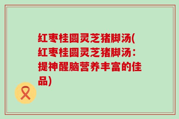 红枣桂圆灵芝猪脚汤(红枣桂圆灵芝猪脚汤：提神醒脑营养丰富的佳品)