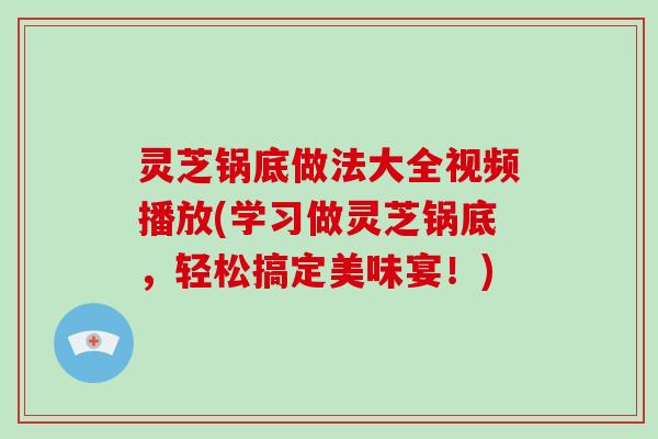 灵芝锅底做法大全视频播放(学习做灵芝锅底，轻松搞定美味宴！)