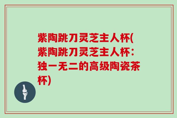 紫陶跳刀灵芝主人杯(紫陶跳刀灵芝主人杯：独一无二的高级陶瓷茶杯)