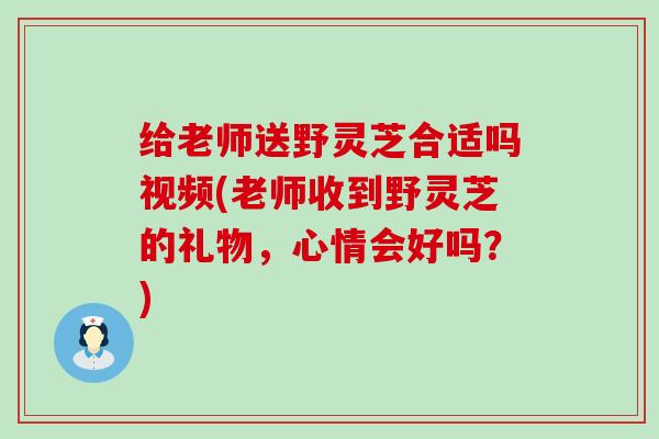 给老师送野灵芝合适吗视频(老师收到野灵芝的礼物，心情会好吗？)