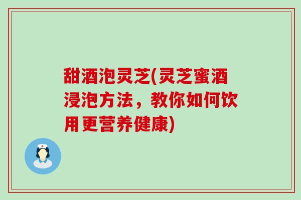 甜酒泡灵芝(灵芝蜜酒浸泡方法，教你如何饮用更营养健康)