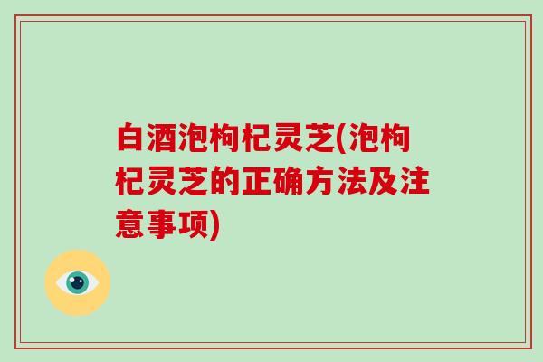 白酒泡枸杞灵芝(泡枸杞灵芝的正确方法及注意事项)